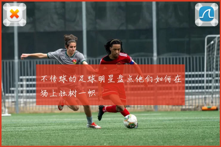 不传球的足球明星盘点他们如何在场上独树一帜