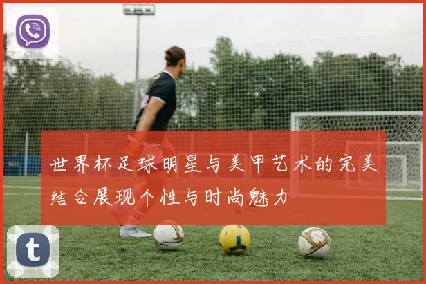 世界杯足球明星与美甲艺术的完美结合展现个性与时尚魅力