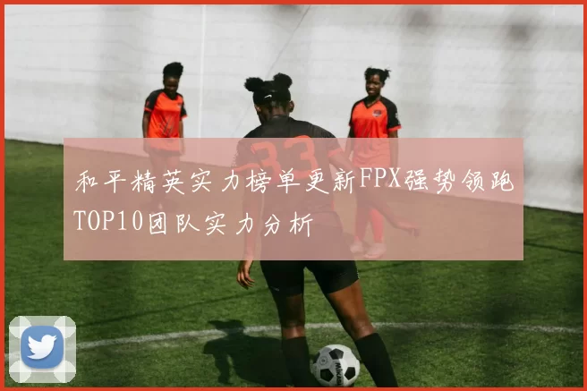 和平精英实力榜单更新FPX强势领跑TOP10团队实力分析