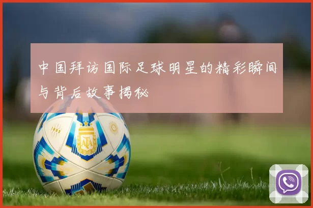 中国拜访国际足球明星的精彩瞬间与背后故事揭秘
