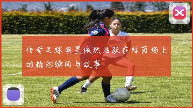 传奇足球明星依然活跃在绿茵场上的精彩瞬间与故事