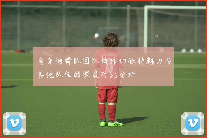 南京街舞队团队协作的独特魅力与其他队伍的深度对比分析