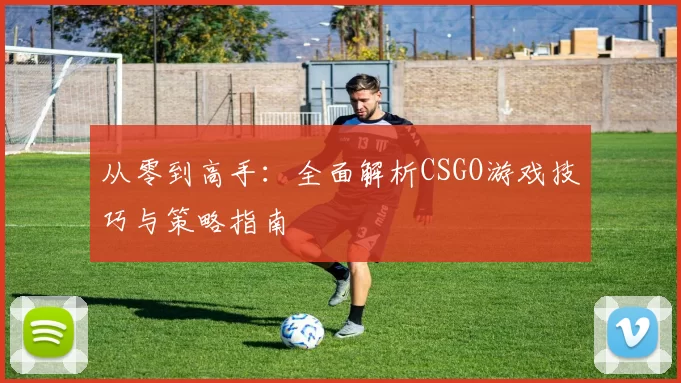 从零到高手：全面解析CSGO游戏技巧与策略指南
