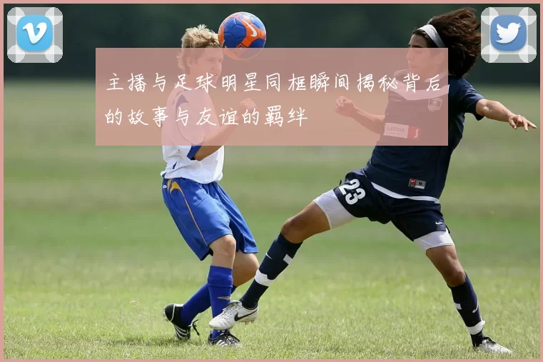 主播与足球明星同框瞬间揭秘背后的故事与友谊的羁绊
