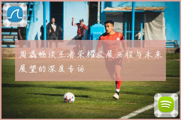 周磊畅谈王者荣耀发展历程与未来展望的深度专访