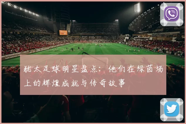 犹太足球明星盘点：他们在绿茵场上的辉煌成就与传奇故事