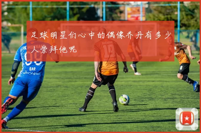 足球明星们心中的偶像乔丹有多少人崇拜他呢