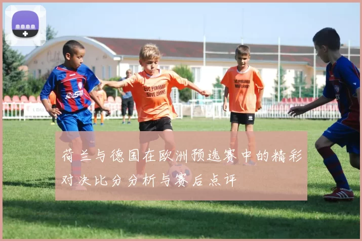 荷兰与德国在欧洲预选赛中的精彩对决比分分析与赛后点评