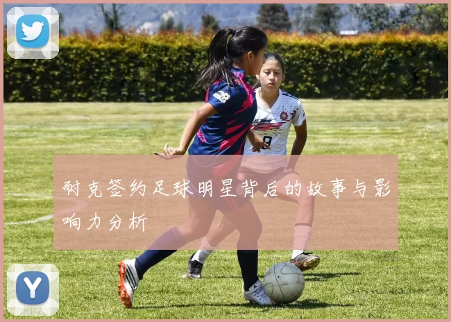 耐克签约足球明星背后的故事与影响力分析