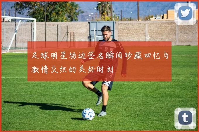 足球明星场边签名瞬间珍藏回忆与激情交织的美好时刻