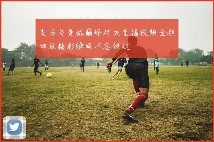 皇马与曼城巅峰对决直播视频全程回放精彩瞬间不容错过