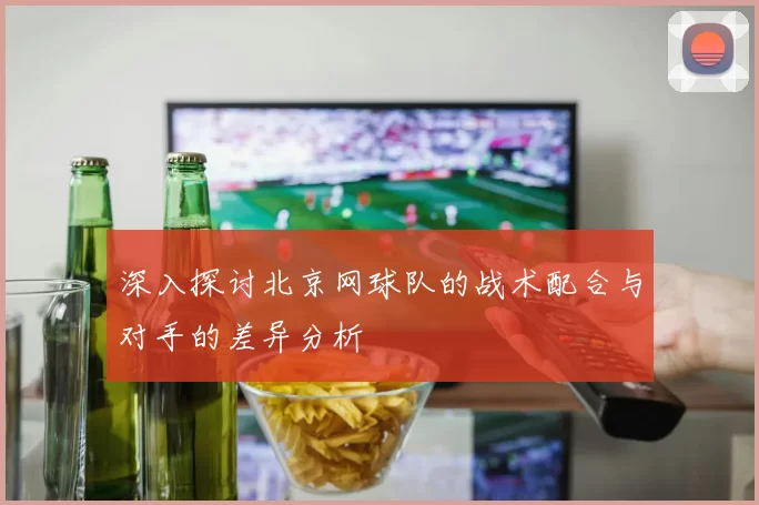 深入探讨北京网球队的战术配合与对手的差异分析