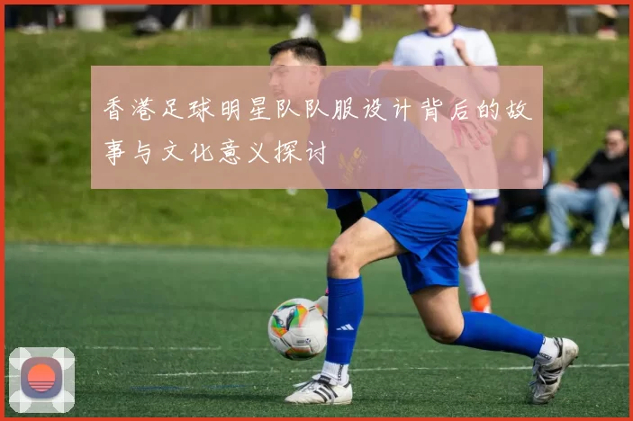香港足球明星队队服设计背后的故事与文化意义探讨