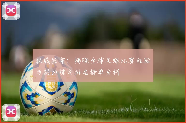 权威发布：揭晓全球足球比赛经验与实力综合排名榜单分析