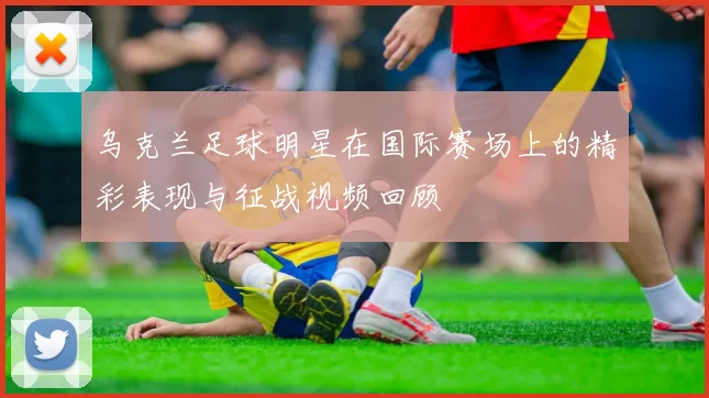 乌克兰足球明星在国际赛场上的精彩表现与征战视频回顾