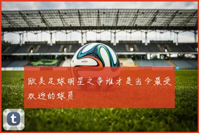 欧美足球明星之争谁才是当今最受欢迎的球员