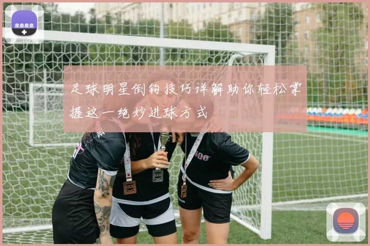 足球明星倒钩技巧详解助你轻松掌握这一绝妙进球方式
