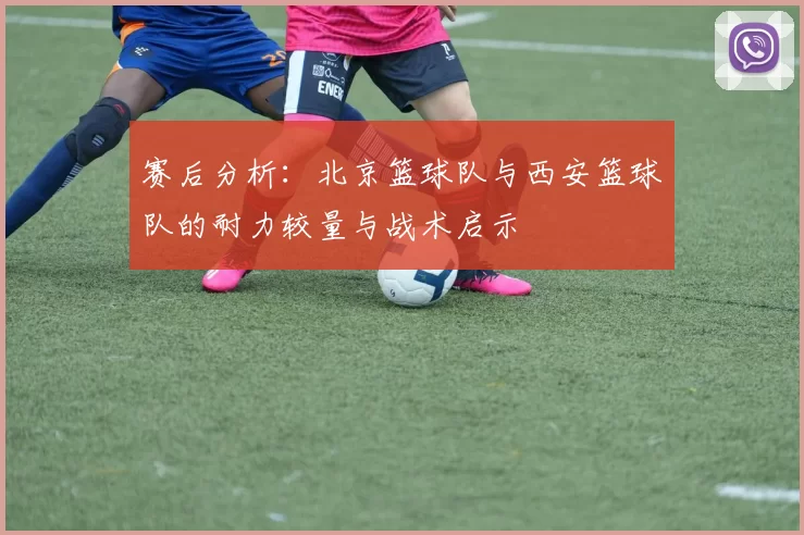 赛后分析：北京篮球队与西安篮球队的耐力较量与战术启示