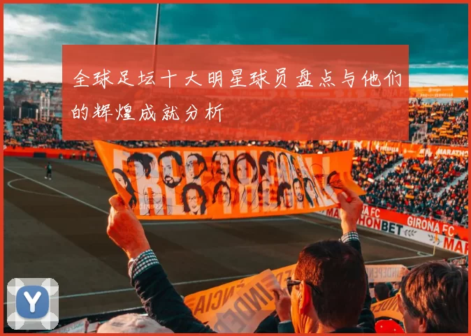 全球足坛十大明星球员盘点与他们的辉煌成就分析