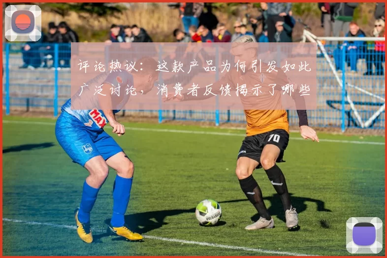 评论热议：这款产品为何引发如此广泛讨论，消费者反馈揭示了哪些优缺点
