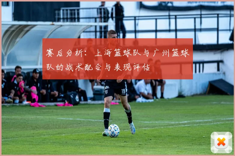赛后分析：上海篮球队与广州篮球队的战术配合与表现评估