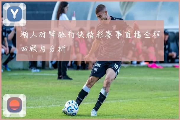 湖人对阵独行侠精彩赛事直播全程回顾与分析