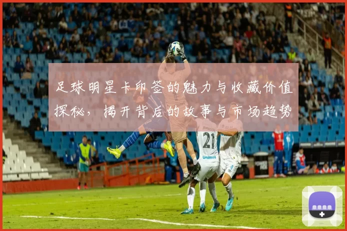足球明星卡印签的魅力与收藏价值探秘，揭开背后的故事与市场趋势