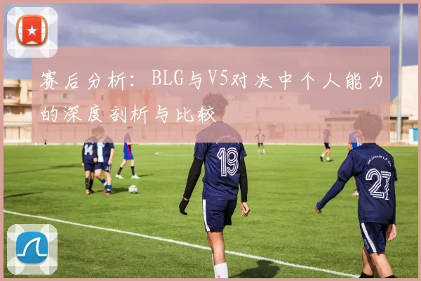 赛后分析：BLG与V5对决中个人能力的深度剖析与比较