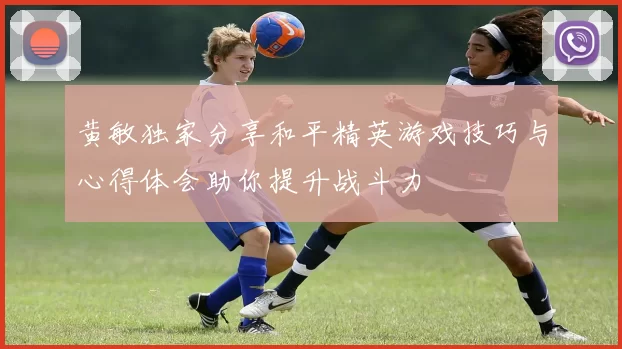黄敏独家分享和平精英游戏技巧与心得体会助你提升战斗力