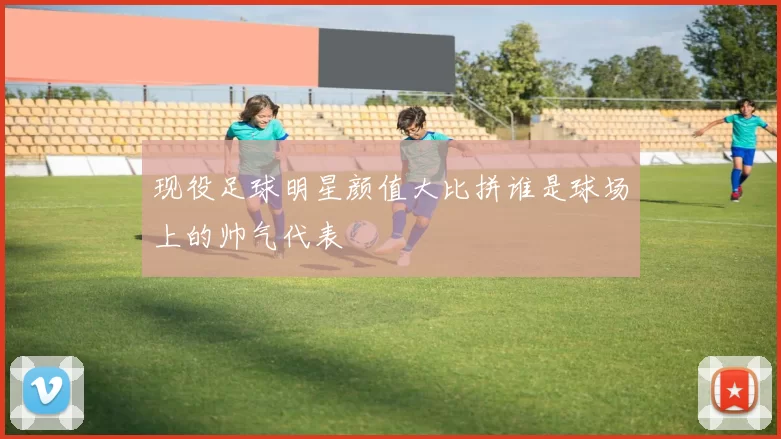 现役足球明星颜值大比拼谁是球场上的帅气代表