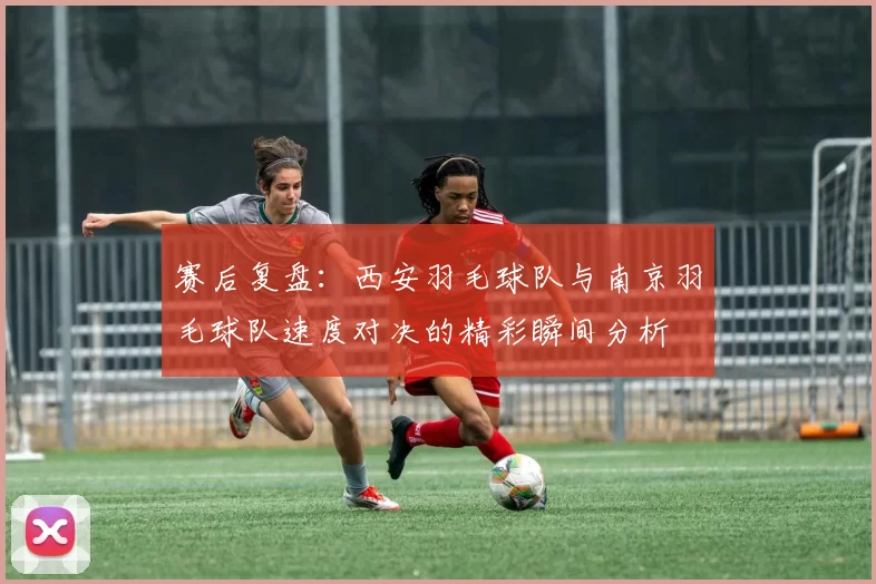 赛后复盘：西安羽毛球队与南京羽毛球队速度对决的精彩瞬间分析
