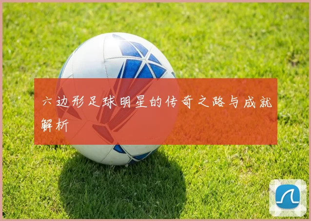 六边形足球明星的传奇之路与成就解析