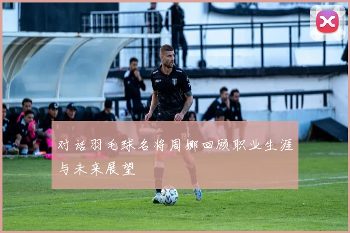 对话羽毛球名将周娜回顾职业生涯与未来展望