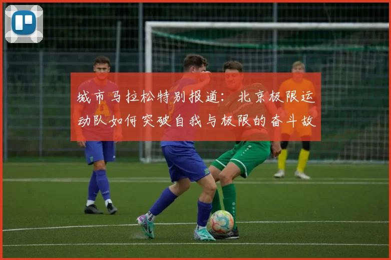 城市马拉松特别报道：北京极限运动队如何突破自我与极限的奋斗故事
