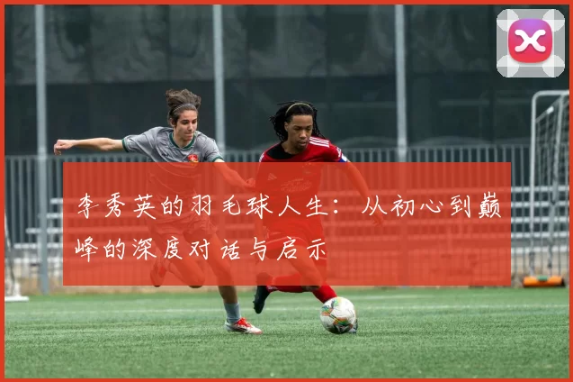 李秀英的羽毛球人生：从初心到巅峰的深度对话与启示