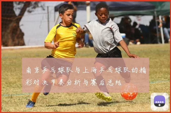 南京乒乓球队与上海乒乓球队的精彩对决节奏分析与赛后总结