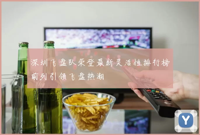 深圳飞盘队荣登最新灵活性排行榜前列引领飞盘热潮