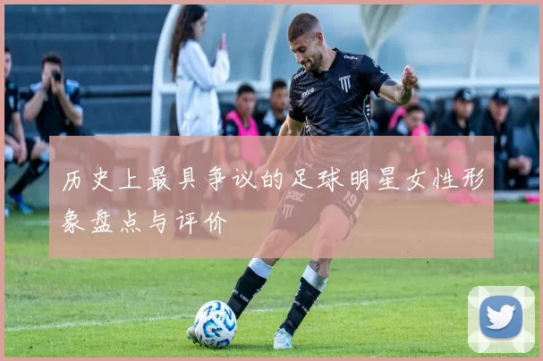 历史上最具争议的足球明星女性形象盘点与评价