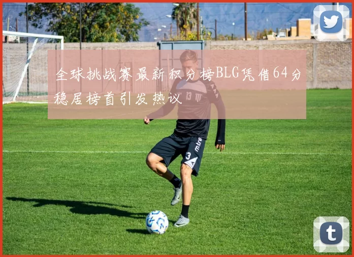全球挑战赛最新积分榜BLG凭借64分稳居榜首引发热议