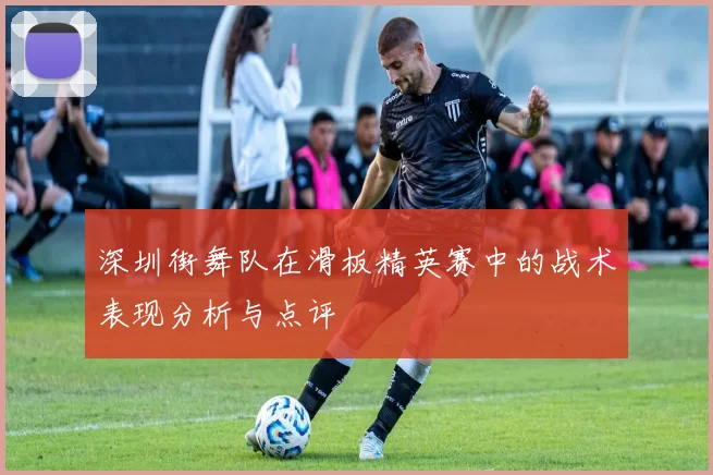 深圳街舞队在滑板精英赛中的战术表现分析与点评