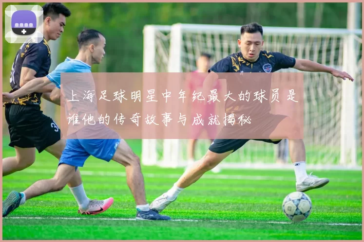上海足球明星中年纪最大的球员是谁他的传奇故事与成就揭秘