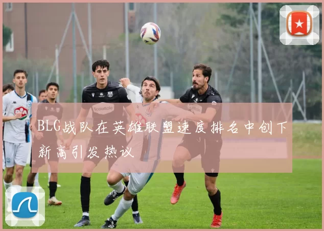 BLG战队在英雄联盟速度排名中创下新高引发热议