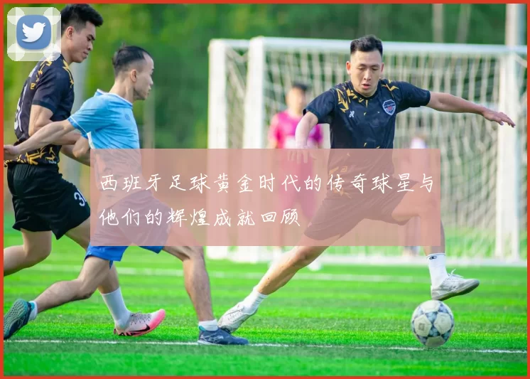 西班牙足球黄金时代的传奇球星与他们的辉煌成就回顾
