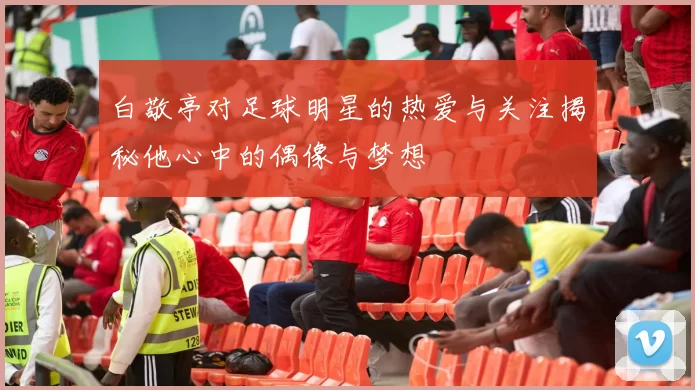 白敬亭对足球明星的热爱与关注揭秘他心中的偶像与梦想