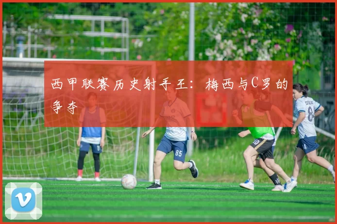 西甲联赛历史射手王：梅西与C罗的争夺