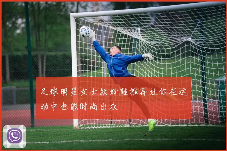 足球明星女士款好鞋推荐让你在运动中也能时尚出众