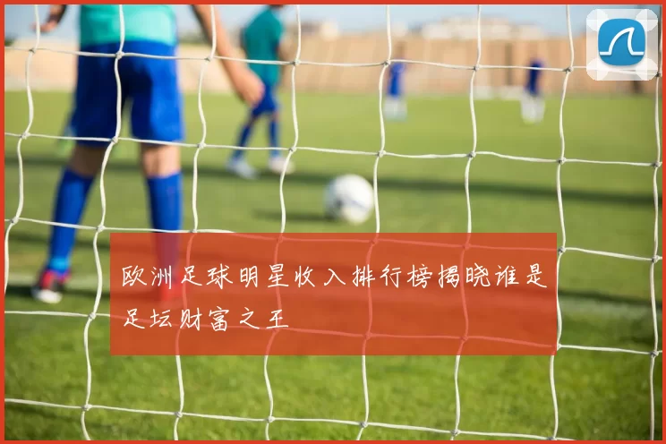 欧洲足球明星收入排行榜揭晓谁是足坛财富之王