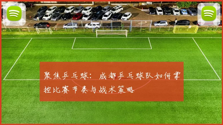 聚焦乒乓球：成都乒乓球队如何掌控比赛节奏与战术策略