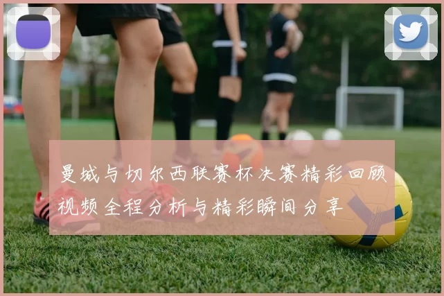 曼城与切尔西联赛杯决赛精彩回顾视频全程分析与精彩瞬间分享