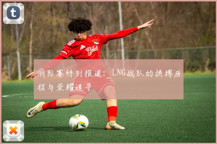 洲际赛特别报道：LNG战队的拼搏历程与荣耀追寻